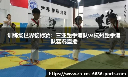 训练场世界锦标赛：三亚跆拳道队vs杭州跆拳道队实况直播