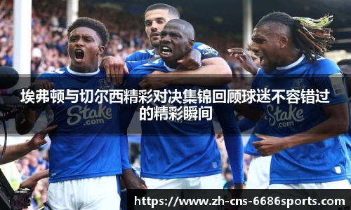 埃弗顿与切尔西精彩对决集锦回顾球迷不容错过的精彩瞬间